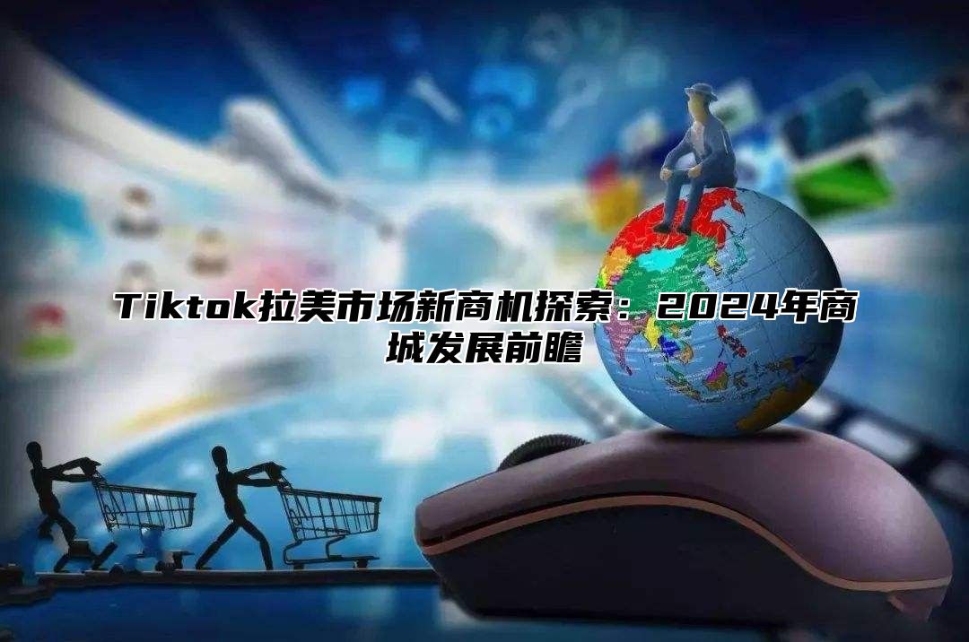 Tiktok拉美市场新商机探索：2025年商城发展前瞻