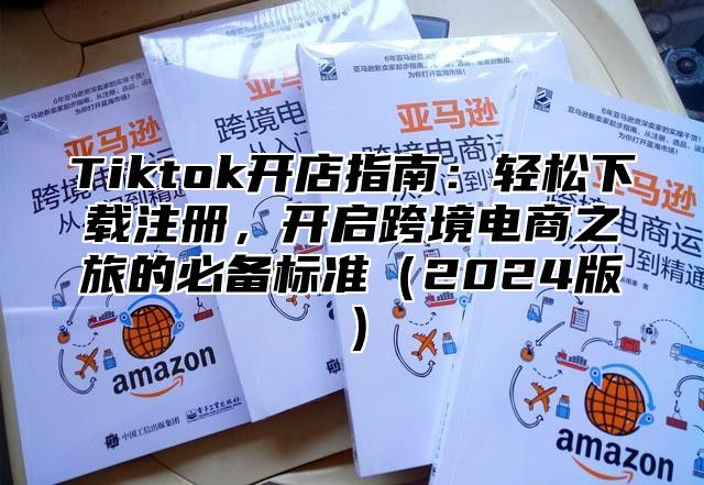 Tiktok开店指南：轻松下载注册，开启跨境电商之旅的必备标准2025版