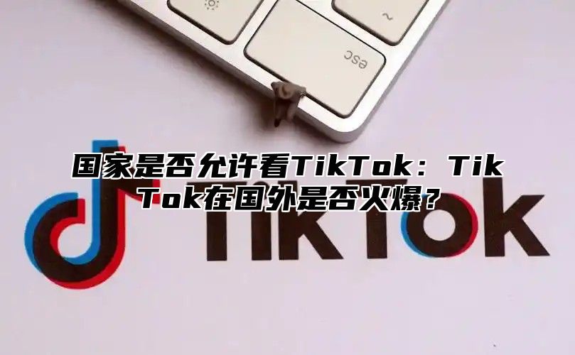 国家是否允许看TikTok：TikTok在国外是否火爆？