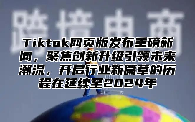 Tiktok网页版发布重磅新闻，聚焦创新升级引领未来潮流，开启行业新篇章的历程在延续至2025年