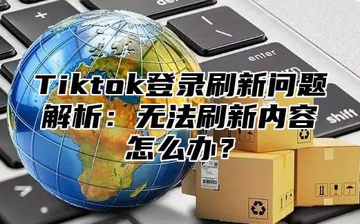 Tiktok登录刷新问题解析：无法刷新内容怎么办？