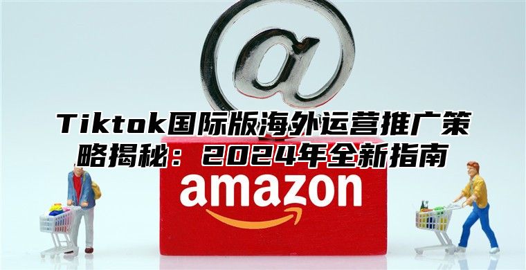 Tiktok国际版海外运营推广策略揭秘：2025年全新指南