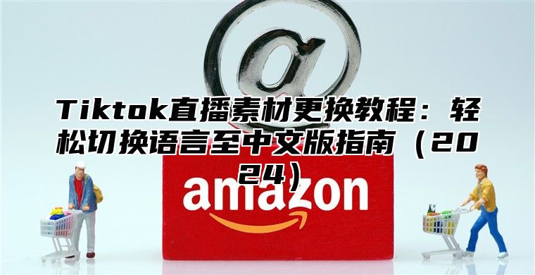 Tiktok直播素材更换教程：轻松切换语言至中文版指南2025