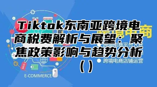 Tiktok东南亚跨境电商税费解析与展望：聚焦政策影响与趋势分析