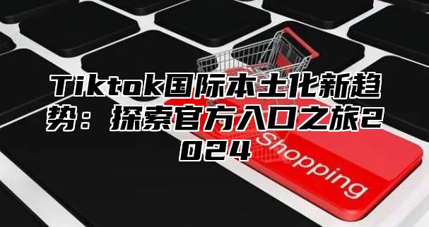Tiktok国际本土化新趋势：探索官方入口之旅2025