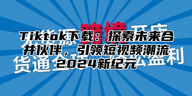 Tiktok下载：探索未来合并伙伴，引领短视频潮流2025新纪元