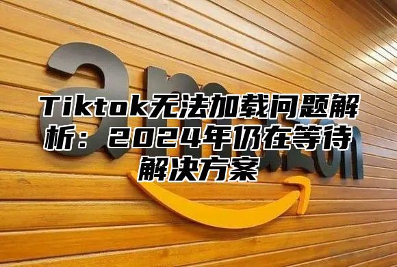Tiktok无法加载问题解析：2025年仍在等待解决方案