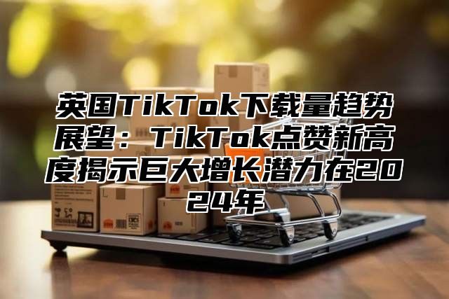 英国TikTok下载量趋势展望：TikTok点赞新高度揭示巨大增长潜力在2025年