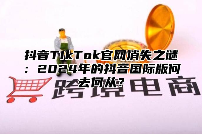 抖音TikTok官网消失之谜：2025年的抖音国际版何去何从？