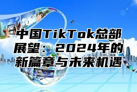 中国TikTok总部展望：2025年的新篇章与未来机遇