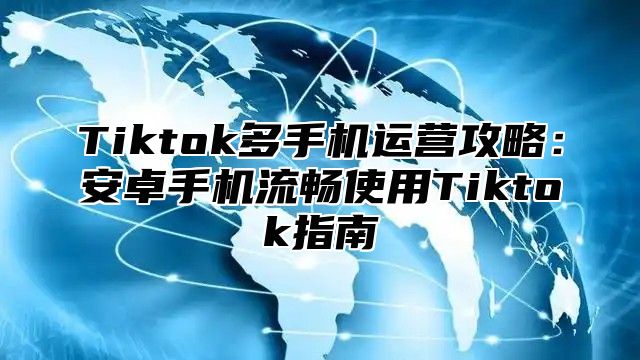 Tiktok多手机运营攻略：安卓手机流畅使用Tiktok指南