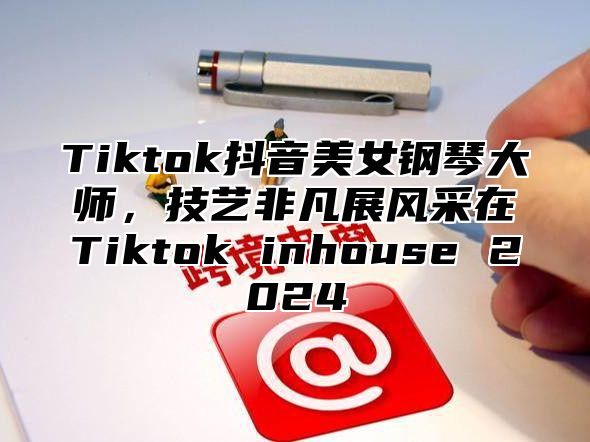 Tiktok抖音美女钢琴大师，技艺非凡展风采在Tiktok inhouse 2025