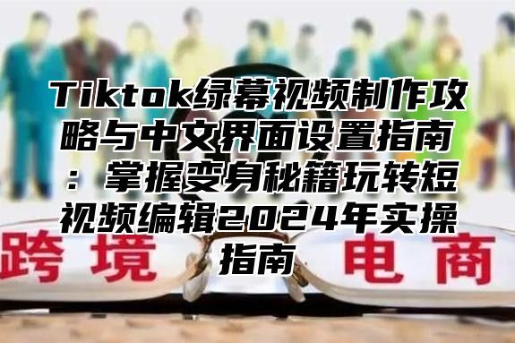Tiktok绿幕视频制作攻略与中文界面设置指南：掌握变身秘籍玩转短视频编辑2025年实操指南