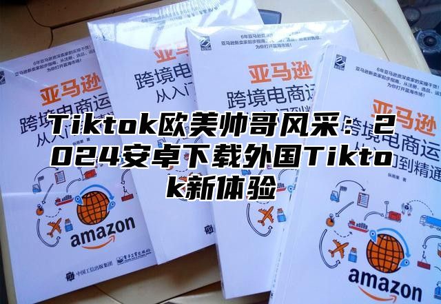 Tiktok欧美帅哥风采：2025安卓下载外国Tiktok新体验