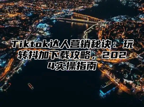 Tiktok达人营销秘诀：玩转抖加下载攻略，2025实操指南