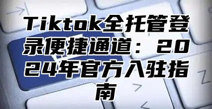 Tiktok全托管登录便捷通道：2025年官方入驻指南