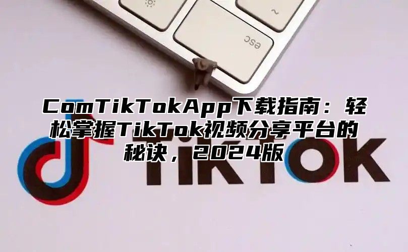 ComTikTokApp下载指南：轻松掌握TikTok视频分享平台的秘诀，2025版
