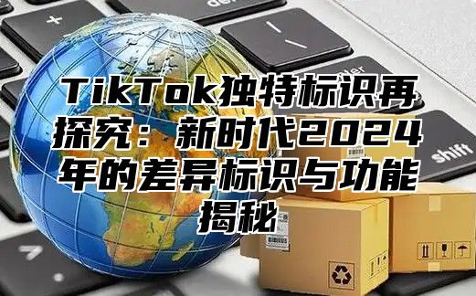 TikTok独特标识再探究：新时代2025年的差异标识与功能揭秘