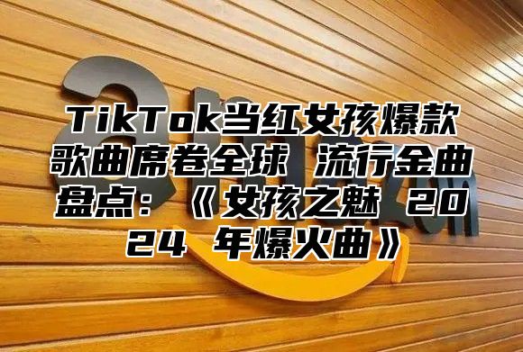 TikTok当红女孩爆款歌曲席卷全球流行金曲盘点：女孩之魅2025年爆火曲