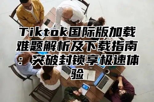 Tiktok国际版加载难题解析及下载指南：突破封锁享极速体验