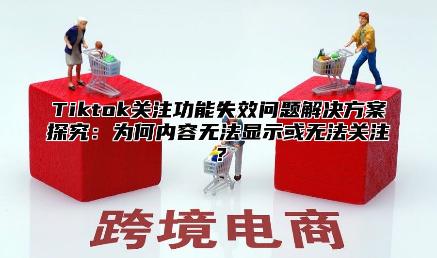 Tiktok关注功能失效问题解决方案探究：为何内容无法显示或无法关注？