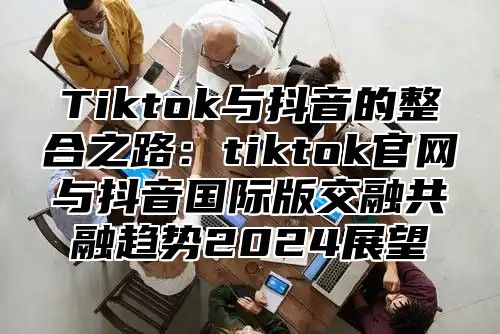 Tiktok与抖音的整合之路：tiktok官网与抖音国际版交融共融趋势2025展望