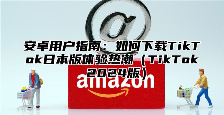 安卓用户指南：如何下载TikTok日本版体验热潮TikTok 2025版