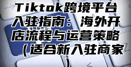 Tiktok跨境平台入驻指南：海外开店流程与运营策略适合新入驻商家