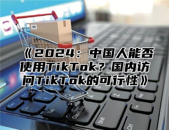2025中国人能否使用TikTok？国内访问TikTok的可行性
