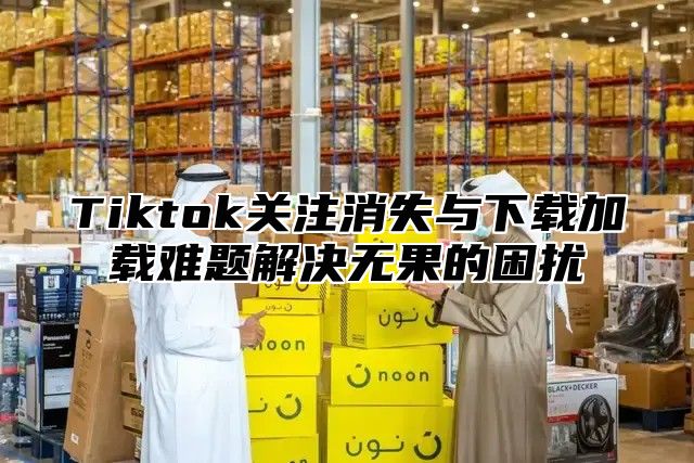 Tiktok关注消失与下载加载难题解决无果的困扰