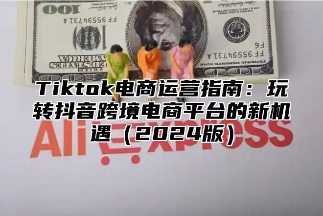 Tiktok电商运营指南：玩转抖音跨境电商平台的新机遇2025版