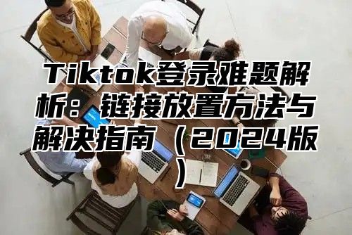Tiktok登录难题解析：链接放置方法与解决指南2025版