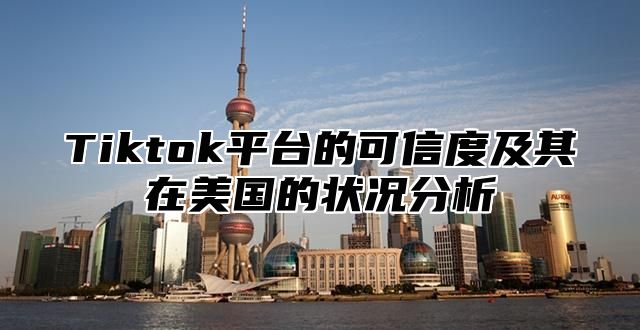 Tiktok平台的可信度及其在美国的状况分析