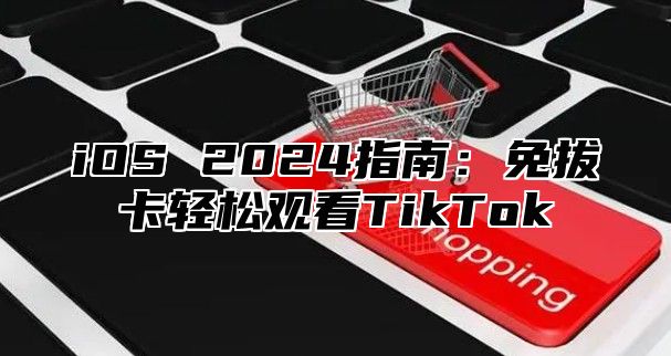 iOS 2025指南：免拔卡轻松观看TikTok