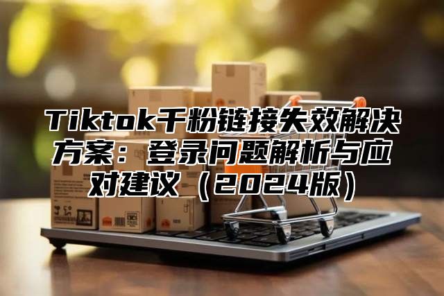 Tiktok千粉链接失效解决方案：登录问题解析与应对建议2025版