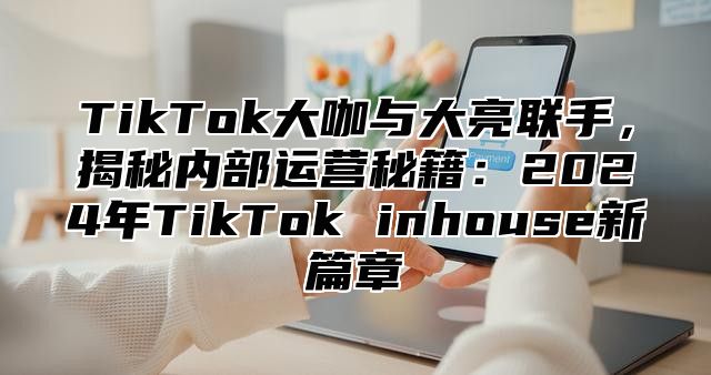 TikTok大咖与大亮联手，揭秘内部运营秘籍：2025年TikTok inhouse新篇章