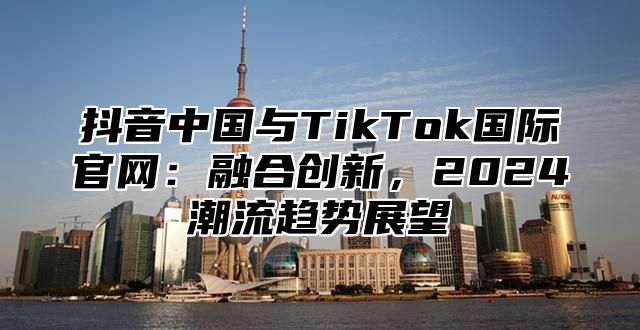 抖音中国与TikTok国际官网：融合创新，2025潮流趋势展望