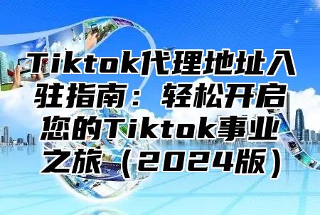 Tiktok代理地址入驻指南：轻松开启您的Tiktok事业之旅2025版