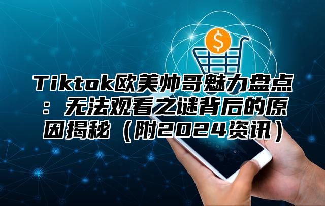 Tiktok欧美帅哥魅力盘点：无法观看之谜背后的原因揭秘附2025资讯