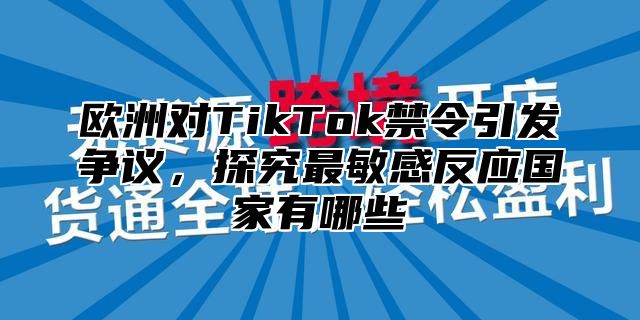 欧洲对TikTok禁令引发争议，探究最敏感反应国家有哪些