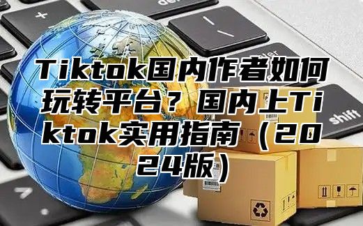 Tiktok国内作者如何玩转平台？国内上Tiktok实用指南2025版
