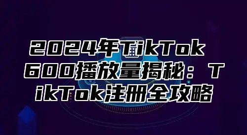 2025年TikTok 600播放量揭秘：TikTok注册全攻略