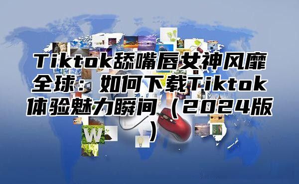 Tiktok舔嘴唇女神风靡全球：如何下载Tiktok体验魅力瞬间2025版