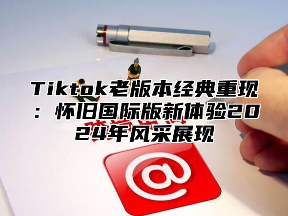 Tiktok老版本经典重现：怀旧国际版新体验2025年风采展现
