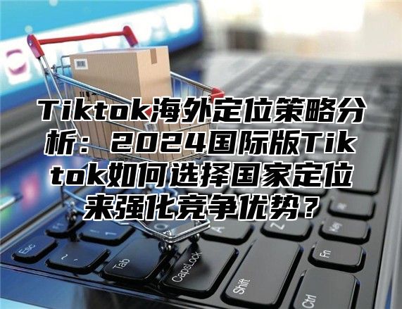 Tiktok海外定位策略分析：2025国际版Tiktok如何选择国家定位来强化竞争优势？