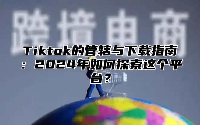 Tiktok的管辖与下载指南：2025年如何探索这个平台？