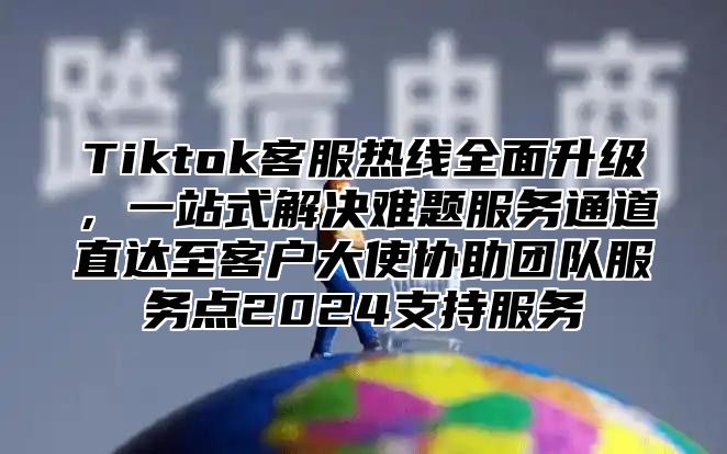 Tiktok客服热线全面升级，一站式解决难题服务通道直达至客户大使协助团队服务点2025支持服务