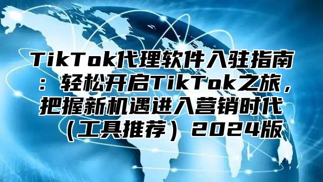 TikTok代理软件入驻指南：轻松开启TikTok之旅，把握新机遇进入营销时代工具推荐2025版