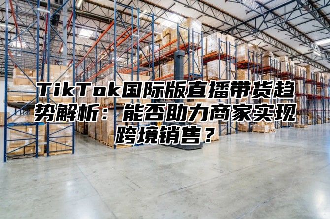 TikTok国际版直播带货趋势解析：能否助力商家实现跨境销售？