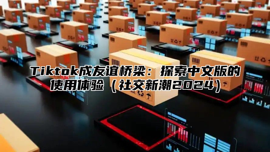 Tiktok成友谊桥梁：探索中文版的使用体验社交新潮2025